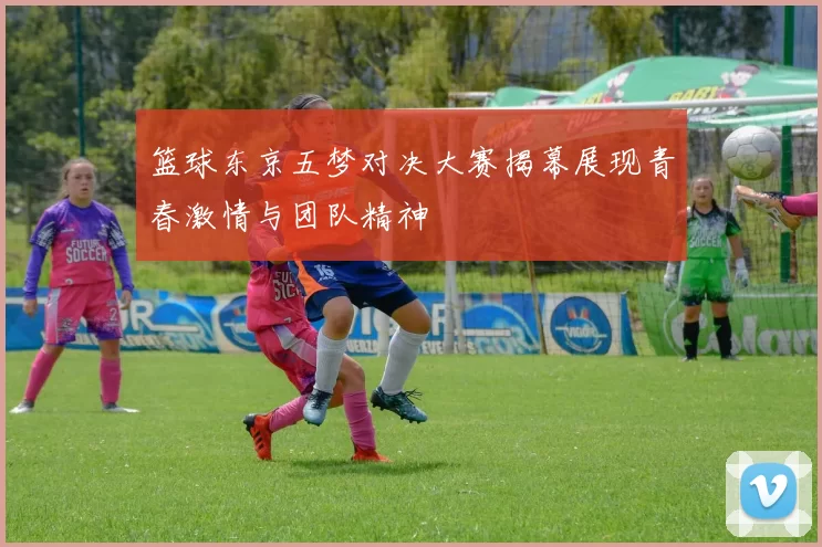 篮球东京五梦对决大赛揭幕展现青春激情与团队精神