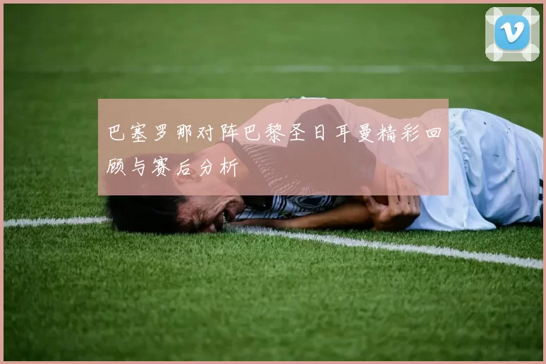 巴塞罗那对阵巴黎圣日耳曼精彩回顾与赛后分析
