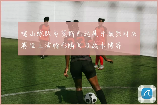 喀山球队与莫斯巴达展开激烈对决赛场上演精彩瞬间与战术博弈