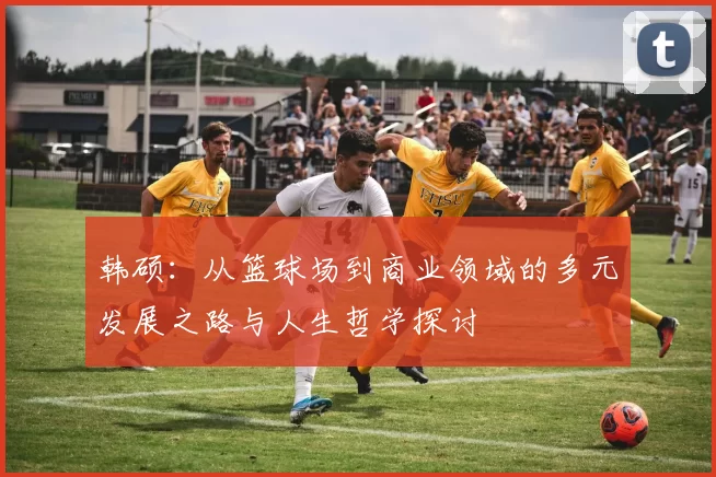 韩硕：从篮球场到商业领域的多元发展之路与人生哲学探讨