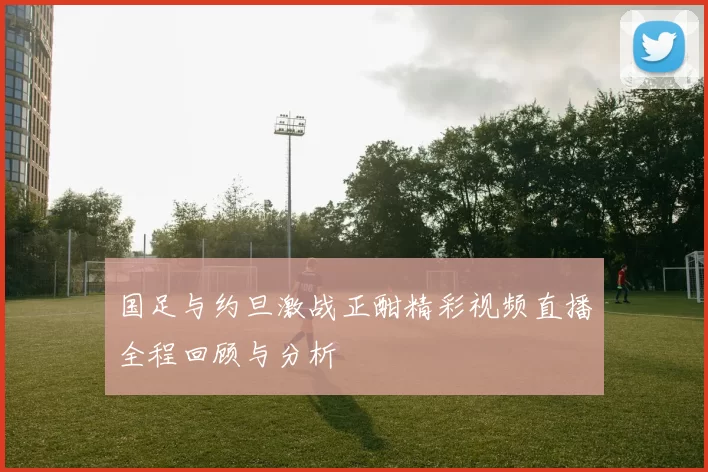 国足与约旦激战正酣精彩视频直播全程回顾与分析