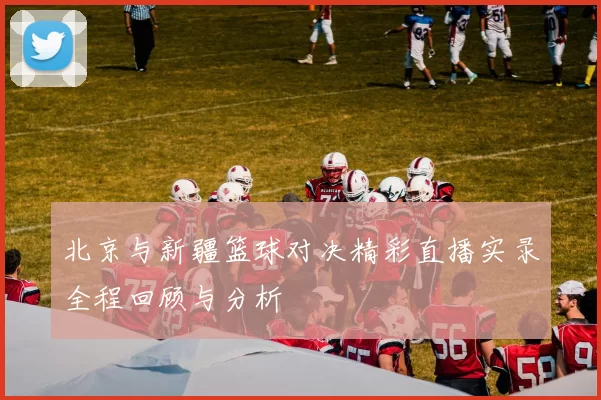 北京与新疆篮球对决精彩直播实录全程回顾与分析