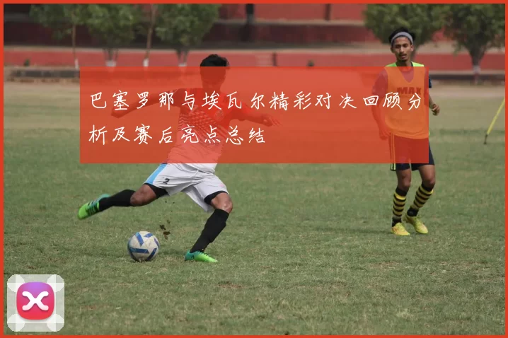 巴塞罗那与埃瓦尔精彩对决回顾分析及赛后亮点总结