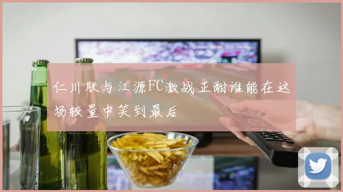 仁川联与江源FC激战正酣谁能在这场较量中笑到最后