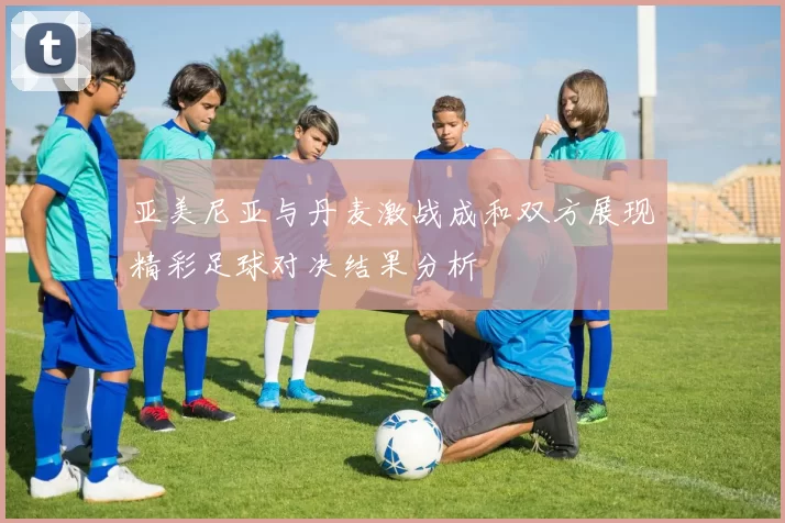亚美尼亚与丹麦激战成和双方展现精彩足球对决结果分析