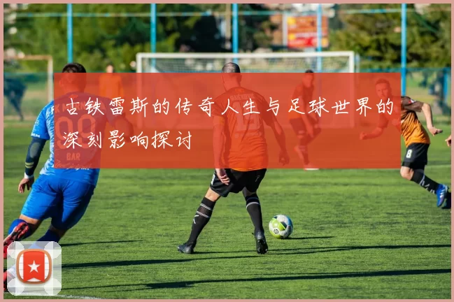 古铁雷斯的传奇人生与足球世界的深刻影响探讨
