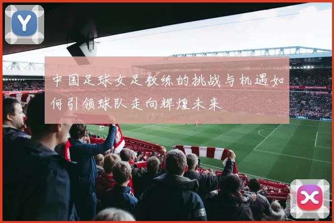 中国足球女足教练的挑战与机遇如何引领球队走向辉煌未来