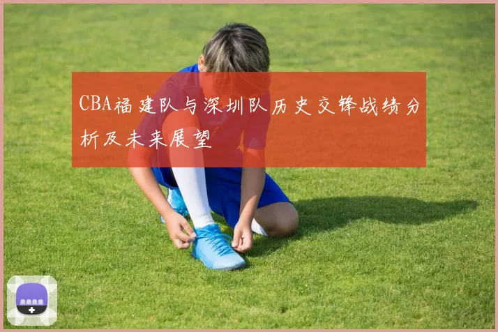 CBA福建队与深圳队历史交锋战绩分析及未来展望