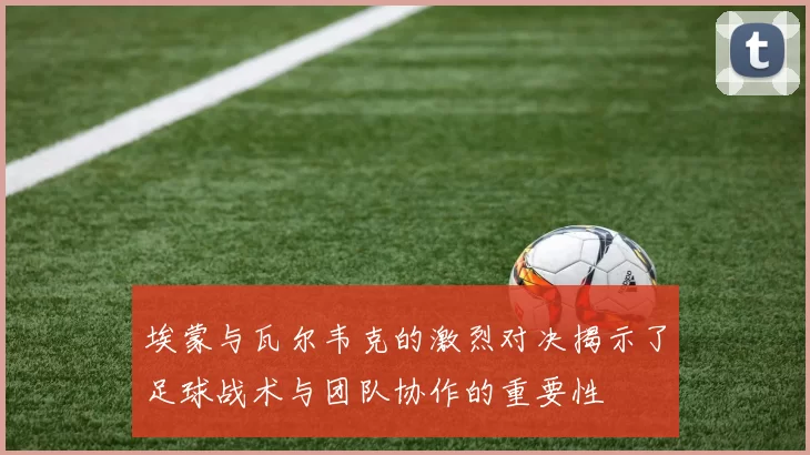 埃蒙与瓦尔韦克的激烈对决揭示了足球战术与团队协作的重要性