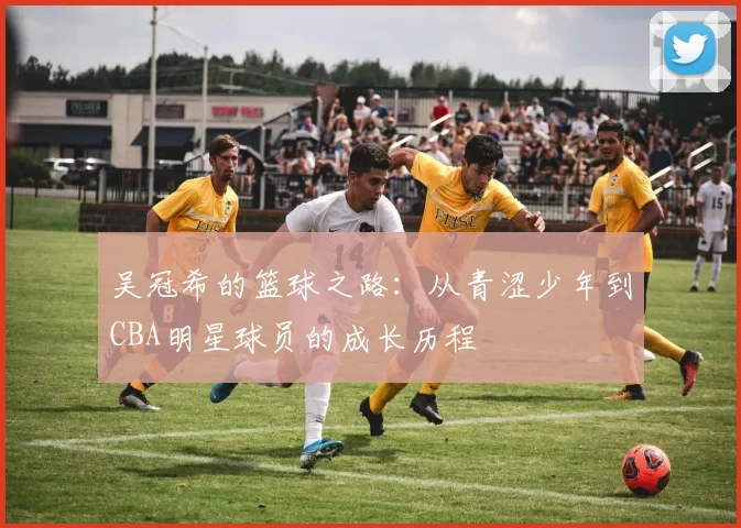 吴冠希的篮球之路：从青涩少年到CBA明星球员的成长历程