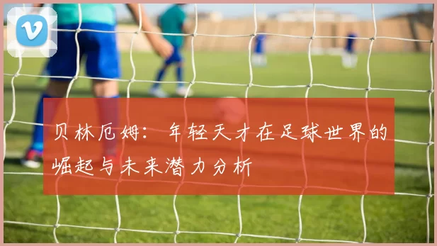 贝林厄姆：年轻天才在足球世界的崛起与未来潜力分析